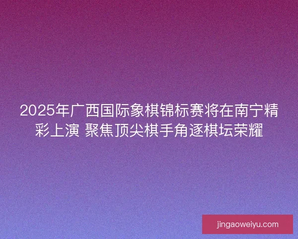 2025年广西国际象棋锦标赛将在南宁精彩上演 聚焦顶尖棋手角逐棋坛荣耀