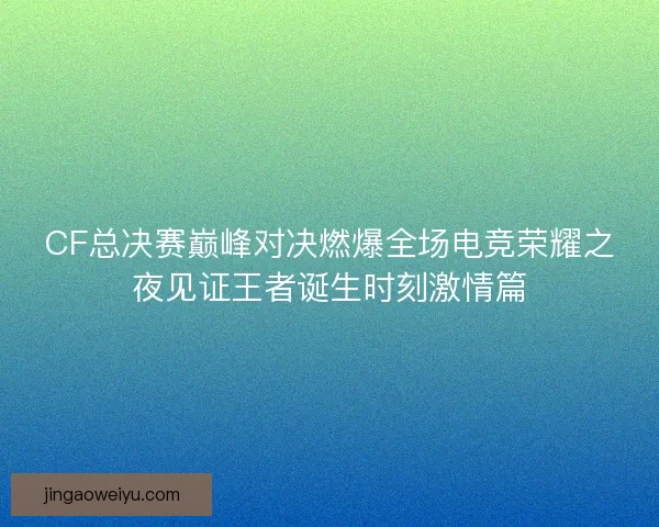 CF总决赛巅峰对决燃爆全场电竞荣耀之夜见证王者诞生时刻激情篇