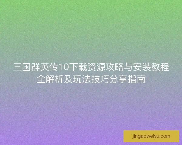 三国群英传10下载资源攻略与安装教程全解析及玩法技巧分享指南