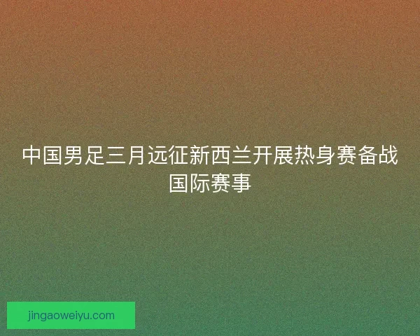 中国男足三月远征新西兰开展热身赛备战国际赛事
