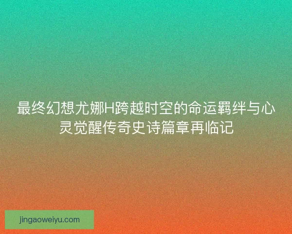 最终幻想尤娜H跨越时空的命运羁绊与心灵觉醒传奇史诗篇章再临记 最终幻想尤娜H跨越时空的命运羁绊与心灵觉醒传奇史诗篇章再临记