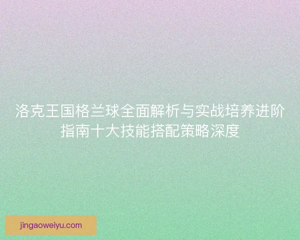 洛克王国格兰球全面解析与实战培养进阶指南十大技能搭配策略深度