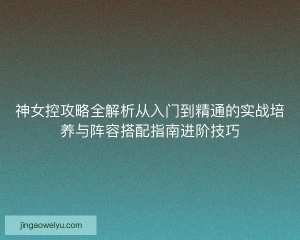 神女控攻略全解析从入门到精通的实战培养与阵容搭配指南进阶技巧