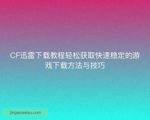 CF迅雷下载教程轻松获取快速稳定的游戏下载方法与技巧