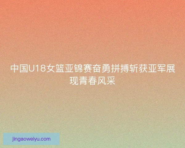 中国U18女篮亚锦赛奋勇拼搏斩获亚军展现青春风采