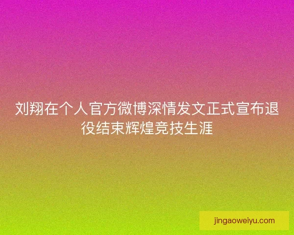 刘翔在个人官方微博深情发文正式宣布退役结束辉煌竞技生涯
