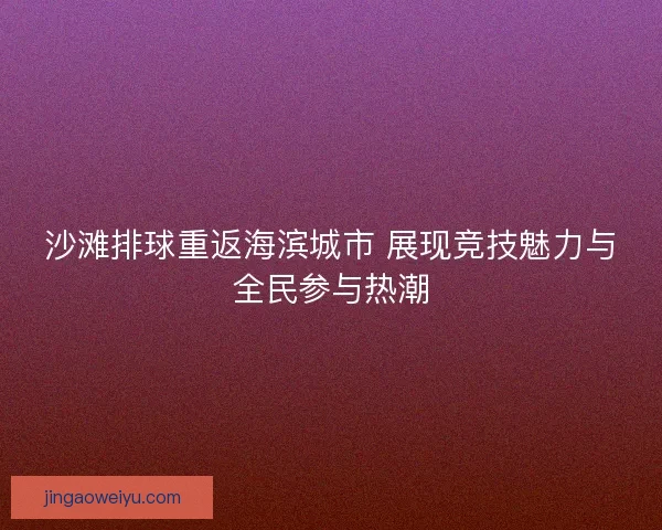 沙滩排球重返海滨城市 展现竞技魅力与全民参与热潮