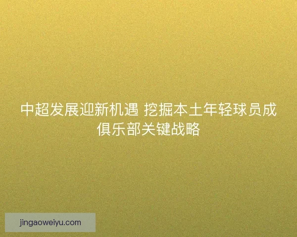 中超发展迎新机遇 挖掘本土年轻球员成俱乐部关键战略