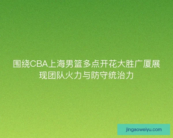 围绕CBA上海男篮多点开花大胜广厦展现团队火力与防守统治力 围绕CBA上海男篮多点开花大胜广厦展现团队火力与防守统治力