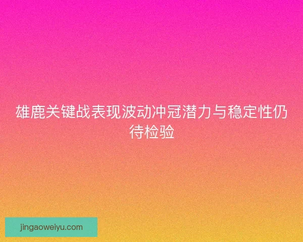 雄鹿关键战表现波动冲冠潜力与稳定性仍待检验