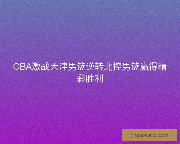 CBA激战天津男篮逆转北控男篮赢得精彩胜利