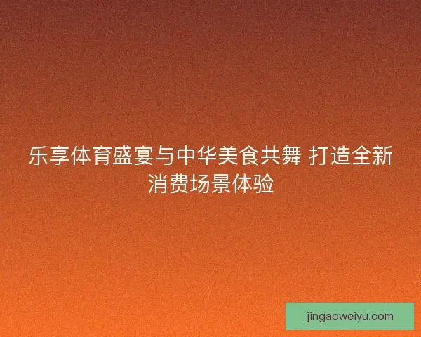 乐享体育盛宴与中华美食共舞 打造全新消费场景体验