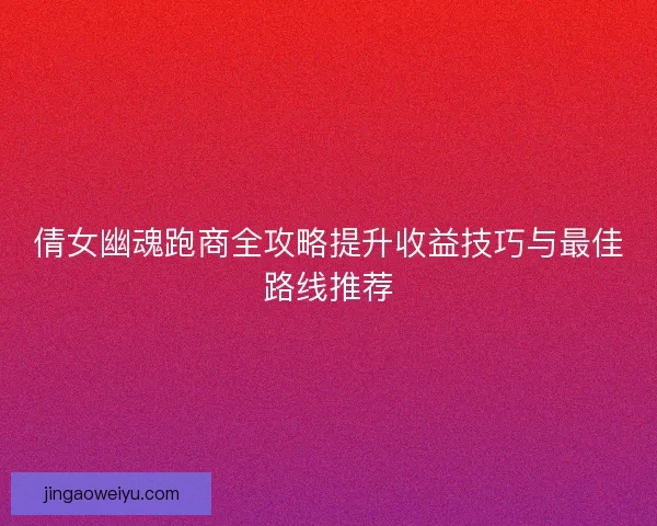倩女幽魂跑商全攻略提升收益技巧与最佳路线推荐
