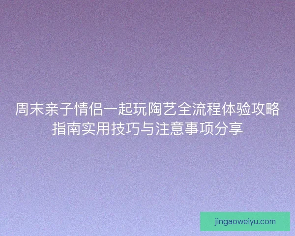 周末亲子情侣一起玩陶艺全流程体验攻略指南实用技巧与注意事项分享