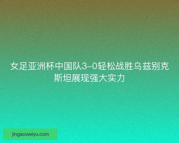 女足亚洲杯中国队3-0轻松战胜乌兹别克斯坦展现强大实力