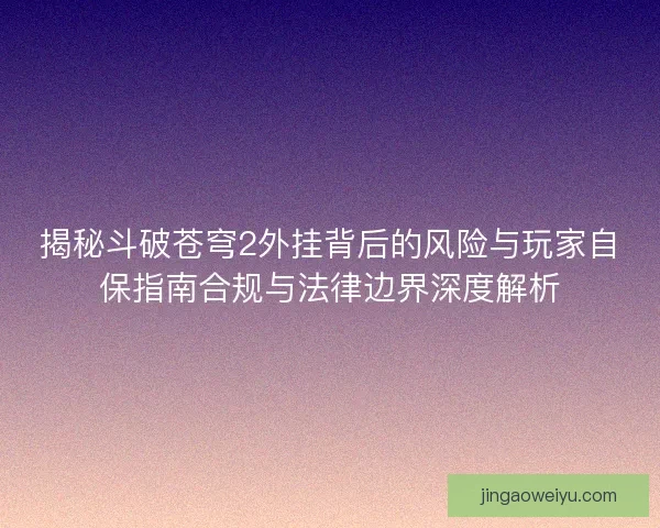 揭秘斗破苍穹2外挂背后的风险与玩家自保指南合规与法律边界深度解析