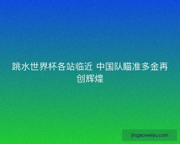 跳水世界杯各站临近 中国队瞄准多金再创辉煌