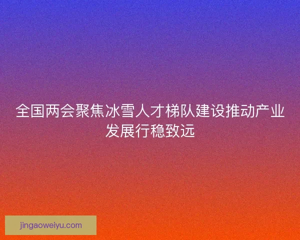 全国两会聚焦冰雪人才梯队建设推动产业发展行稳致远