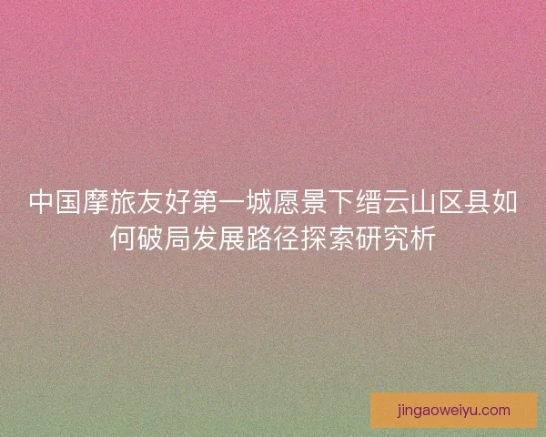 中国摩旅友好第一城愿景下缙云山区县如何破局发展路径探索研究析 中国摩旅友好第一城愿景下缙云山区县如何破局发展路径探索研究析